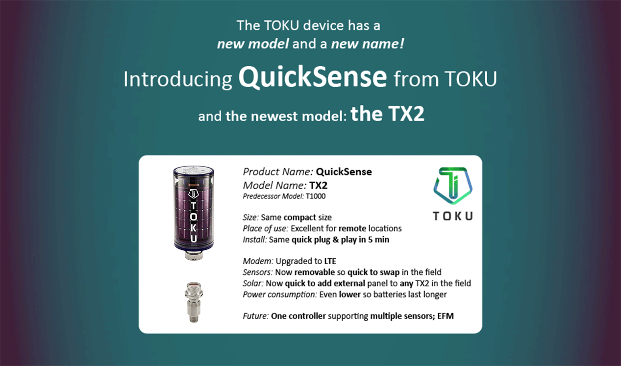 The TOKU device has a new model and a new name! Introducing QuickSense from TOKU and the newest model: the TX2. Product Name: QuickSense Model Name: TX2 Predecessor Model: T1000 Size: Same compact size Place of use: Excellent for remote locations Install: Same quick plug & play in 5 min Modem: Upgraded to LTE Sensors: Now removable so quick to swap in the field Solar: Now quick to add external panel to any TX2 device in the field Power consumption: Even lower so batteries last longer Future: One controller supporting multiple sensors; EFM